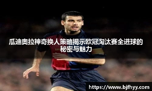 瓜迪奥拉神奇换人策略揭示欧冠淘汰赛全进球的秘密与魅力