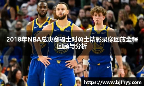 2018年NBA总决赛骑士对勇士精彩录像回放全程回顾与分析