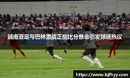 越南亚足与巴林激战正酣比分悬念引发球迷热议