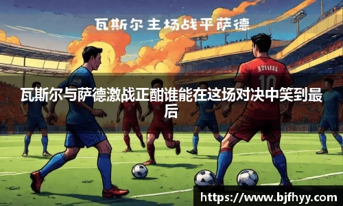 瓦斯尔与萨德激战正酣谁能在这场对决中笑到最后
